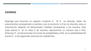 AXIOMAS
Suponga que tenemos un espacio muestral S. SI S es discreto, todos los
subconjuntos corresponden a eventos y por el contrario, si S es no discreta, solo un
subconjunto especial (el denominado medible) corresponde a los eventos. Para
cada evento A en la clase C de eventos, asociaremos un número real a P(A).
Entonces P, es denominada la función de probabilidad y P(A) es la probabilidad del
evento A, si los siguientes axiomas son satisfechos.
26
 