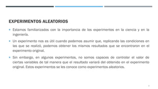 EXPERIMENTOS ALEATORIOS
¡ Estamos familiarizados con la importancia de los experimentos en la ciencia y en la
ingeniería.
¡ Un experimento nos es útil cuando podemos asumir que, replicando las condiciones en
las que se realizó, podemos obtener los mismos resultados que se encontraron en el
experimento original.
¡ Sin embargo, en algunos experimentos, no somos capaces de controlar el valor de
ciertas variables de tal manera que el resultado variará del obtenido en el experimento
original. Estos experimentos se les conoce como experimentos aleatorios.
3
 