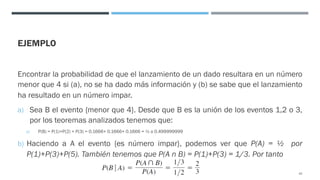 EJEMPLO
Encontrar la probabilidad de que el lanzamiento de un dado resultara en un número
menor que 4 si (a), no se ha dado más información y (b) se sabe que el lanzamiento
ha resultado en un número impar.
a) Sea B el evento {menor que 4}. Desde que B es la unión de los eventos 1,2 o 3,
por los teoremas analizados tenemos que:
a) P(B) = P(1)+P(2) + P(3) = 0.1666+ 0.1666+ 0.1666 = ½ o 0.499999999
b) Haciendo a A el evento {es número impar}, podemos ver que P(A) = ½ por
P(1)+P(3)+P(5). También tenemos que P(A n B) = P(1)+P(3) = 1/3. Por tanto
42
 