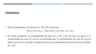 TEOREMAS
¡ Para cualesquiera 3 eventos A1, A2 y A3, tenemos:
¡ En otras palabras, la probabilidad de que A1 y A2 y A3 ocurran es igual a la
probabilidad de que A1 ocurra multiplicado por la probabilidad de que A2 ocurra
dado que A1 ha ocurrido multiplicado por la probabilidad de que A3 ocurra dados
A1 y A2.
47
 