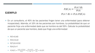 EJEMPLO
¡ En un consultorio, el 40% de los pacientes fingen tener una enfermedad (para obtener
incapacidad). Además, el 10% de los pacientes son hombres. La probabilidad de que un
paciente finja una enfermedad dado que es hombre es del 50%. Calcular la probabilidad
de que un paciente sea hombre, dado que finge una enfermedad
¡ P(F)=0.40
¡ P(H)=0.10
¡ P(F|H)=0.50
¡ P(H|F)=?
¡ 𝑃 𝐻|𝐹 =
!(#) ∗!(&|#)
!(&)
=
(.*∗(.+
(.,
=
(.(+
(.,
= 0.125 52
 