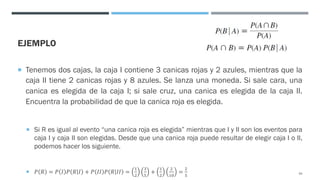 EJEMPLO
¡ Tenemos dos cajas, la caja I contiene 3 canicas rojas y 2 azules, mientras que la
caja II tiene 2 canicas rojas y 8 azules. Se lanza una moneda. Si sale cara, una
canica es elegida de la caja I; si sale cruz, una canica es elegida de la caja II.
Encuentra la probabilidad de que la canica roja es elegida.
¡ Si R es igual al evento “una canica roja es elegida” mientras que I y II son los eventos para
caja I y caja II son elegidas. Desde que una canica roja puede resultar de elegir caja I o II,
podemos hacer los siguiente.
¡ 𝑃 𝑅 = 𝑃 𝐼 𝑃 𝑅 𝐼 + 𝑃 𝐼𝐼 𝑃 𝑅 𝐼𝐼 =
"
#
$
%
+
"
#
#
"&
=
#
%
54
 