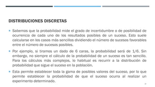 DISTRIBUCIONES DISCRETAS
¡ Sabemos que la probabilidad mide el grado de incertidumbre o de posibilidad de
ocurrencia de cada uno de los resultados posibles de un suceso. Esto suele
calcularse en los casos más sencillos dividiendo el número de sucesos favorables
entre el número de sucesos posibles.
¡ Por ejemplo, si tiramos un dado de 6 caras, la probabilidad será de 1/6. Sin
embargo, no siempre el cálculo de la probabilidad de un suceso es tan sencillo.
Para los cálculos más complejos, lo habitual es recurrir a la distribución de
probabilidad que sigue el suceso en la población.
¡ Esta permite establecer toda la gama de posibles valores del suceso, por lo que
permite establecer la probabilidad de que el suceso ocurra al realizar un
experimento determinado.
57
 