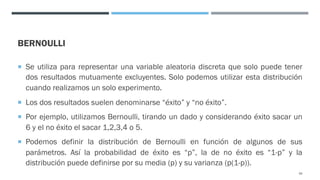 BERNOULLI
¡ Se utiliza para representar una variable aleatoria discreta que solo puede tener
dos resultados mutuamente excluyentes. Solo podemos utilizar esta distribución
cuando realizamos un solo experimento.
¡ Los dos resultados suelen denominarse “éxito” y “no éxito”.
¡ Por ejemplo, utilizamos Bernoulli, tirando un dado y considerando éxito sacar un
6 y el no éxito el sacar 1,2,3,4 o 5.
¡ Podemos definir la distribución de Bernoulli en función de algunos de sus
parámetros. Así la probabilidad de éxito es “p”, la de no éxito es “1-p” y la
distribución puede definirse por su media (p) y su varianza (p(1-p)).
59
 