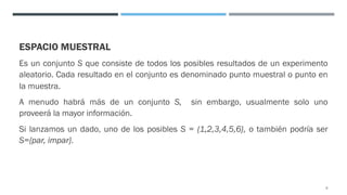 ESPACIO MUESTRAL
Es un conjunto S que consiste de todos los posibles resultados de un experimento
aleatorio. Cada resultado en el conjunto es denominado punto muestral o punto en
la muestra.
A menudo habrá más de un conjunto S, sin embargo, usualmente solo uno
proveerá la mayor información.
Si lanzamos un dado, uno de los posibles S = {1,2,3,4,5,6}, o también podría ser
S={par, impar}.
6
 