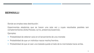 BERNOULLI
Donde se emplea esta distribución:
Experimentos aleatorios que se hacen una sola vez y cuyos resultados posibles son
complementarios (éxito/fracaso, si/no, presencia/ausencia).
Ejemplos:
¡ Probabilidad de obtener cara en el lanzamiento de una moneda
¡ Probabilidad de que un individuo nazca macho/hembra.
¡ Probabilidad de que al caer una tostada quede el lado de la mermelada hacia arriba.
60
 
