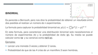 BINOMIAL
Es parecida a Bernoulli, pero nos dice la probabilidad de obtener un resultado entre
dos posibles al realizar un número de n experimentos.
La formula para capturar la probabilidad binomial es: 𝑝 𝑥 = #
< 𝑝<(1 − 𝑝)#=<
En esta formula, para caracterizar una distribución binomial solo necesitaremos el
número de experimentos (n) y la probabilidad de éxito (p). Su media se puede
calcular como np y su varianza como np(1-p).
Ejemplos:
¡ Lanzar una moneda 3 veces y obtener 2 caras.
¡ Probabilidad de que de las 4 crías de un mamífero 3 sean hembras.
63
 