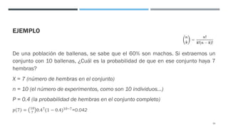 EJEMPLO
De una población de ballenas, se sabe que el 60% son machos. Si extraemos un
conjunto con 10 ballenas, ¿Cuál es la probabilidad de que en ese conjunto haya 7
hembras?
X = 7 (número de hembras en el conjunto)
n = 10 (el número de experimentos, como son 10 individuos…)
P = 0.4 (la probabilidad de hembras en el conjunto completo)
𝑝 7 = "$
% 0.4%(1 − 0.4)"$#%=0.042
64
 