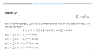 EJEMPLO
En el mismo ejemplo, ¿Cuál es la probabilidad de que en ese conjunto haya 3 o
menos hembras?
𝑃 𝑥 ≤ 3 = 𝑃 0 + 𝑃 1 + 𝑃 2 + 𝑃(3) = 0.382
𝑝 0 = "$
$
0.4$(1 − 0.4)"$#$= 0.006
𝑝 1 = "$
" 0.4"(1 − 0.4)"$#"= 0.0403
𝑝 2 = "$
& 0.4&(1 − 0.4)"$#&= 0.1209
𝑝 3 = "$
' 0.4'(1 − 0.4)"$#'= 0.2150
65
 