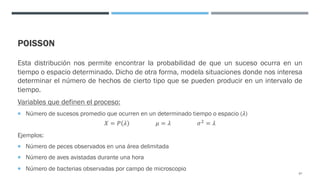 POISSON
Esta distribución nos permite encontrar la probabilidad de que un suceso ocurra en un
tiempo o espacio determinado. Dicho de otra forma, modela situaciones donde nos interesa
determinar el número de hechos de cierto tipo que se pueden producir en un intervalo de
tiempo.
Variables que definen el proceso:
¡ Número de sucesos promedio que ocurren en un determinado tiempo o espacio (𝜆)
𝑋 = 𝑃 𝜆 𝜇 = 𝜆 𝜎& = 𝜆
Ejemplos:
¡ Número de peces observados en una área delimitada
¡ Número de aves avistadas durante una hora
¡ Número de bacterias observadas por campo de microscopio
67
 