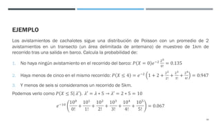 EJEMPLO
Los avistamientos de cachalotes sigue una distribución de Poisson con un promedio de 2
avistamientos en un transecto (un área delimitada de antemano) de muestreo de 1km de
recorrido tras una salida en barco. Calcula la probabilidad de:
1. No haya ningún avistamiento en el recorrido del barco: 𝑃 𝑋 = 0 𝑒#& &(
$!
= 0.135
2. Haya menos de cinco en el mismo recorrido: 𝑃 𝑋 ≤ 4 = 𝑒#&
1 + 2 +
&)
&!
+
&*
'!
+
&+
+!
= 0.947
3. Y menos de seis si consideramos un recorrido de 5km.
Podemos verlo como 𝑃 𝑋 ≤ 5 𝜆′). 𝜆′ = 𝜆 ∗ 5 → 𝜆′ = 2 ∗ 5 = 10
𝑒#"$
10$
0!
+
10"
1!
+
10&
2!
+
10'
3!
+
10+
4!
+
10,
5!
= 0.067
69
 