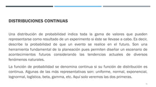 DISTRIBUCIONES CONTINUAS
Una distribución de probabilidad indica toda la gama de valores que pueden
representarse como resultado de un experimento si éste se llevase a cabo. Es decir,
describe la probabilidad de que un evento se realice en el futuro. Son una
herramienta fundamental de la planeación pues permiten diseñar un escenario de
acontecimientos futuros considerando las tendencias actuales de diversos
fenómenos naturales.
La función de probabilidad se denomina continua si su función de distribución es
continua. Algunas de las más representativas son: uniforme, normal, exponencial,
lognormal, logística, beta, gamma, etc. Aquí solo veremos las dos primeras.
71
 