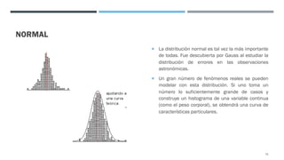 NORMAL
¡ La distribución normal es tal vez la más importante
de todas. Fue descubierta por Gauss al estudiar la
distribución de errores en las observaciones
astronómicas.
¡ Un gran número de fenómenos reales se pueden
modelar con esta distribución. Si uno toma un
número lo suficientemente grande de casos y
construye un histograma de una variable continua
(como el peso corporal), se obtendrá una curva de
características particulares.
75
 