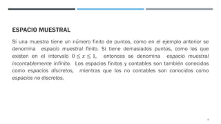 ESPACIO MUESTRAL
Si una muestra tiene un número finito de puntos, como en el ejemplo anterior se
denomina espacio muestral finito. Si tiene demasiados puntos, como los que
existen en el intervalo 0 ≤ 𝑥 ≤ 1, entonces se denomina espacio muestral
incontablemente infinito. Los espacios finitos y contables son también conocidos
como espacios discretos, mientras que los no contables son conocidos como
espacios no discretos.
8
 