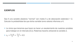 EJEMPLOS
Sea X una variable aleatoria “normal” con media 5 y de (desviación estándar) = 2.
Calcular la probabilidad de que dicha variable tome valores inferiores a 4.
¡ Lo único que tenemos que hacer es hacer un escalamiento de nuestras variables
para trabajar en el intervalo [0,1]. Podemos hacerlo utilizando la variable Z.
¡ 𝑧! =
<!=E
F
=
G=;
"
= 0.5
80
 