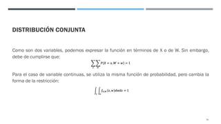 DISTRIBUCIÓN CONJUNTA
Como son dos variables, podemos expresar la función en términos de X o de W. Sin embargo,
debe de cumplirse que:
Para el caso de variable continuas, se utiliza la misma función de probabilidad, pero cambia la
forma de la restricción:
91
 