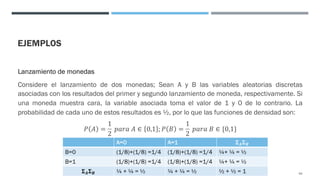 EJEMPLOS
Lanzamiento de monedas
Considere el lanzamiento de dos monedas; Sean A y B las variables aleatorias discretas
asociadas con los resultados del primer y segundo lanzamiento de moneda, respectivamente. Si
una moneda muestra cara, la variable asociada toma el valor de 1 y 0 de lo contrario. La
probabilidad de cada uno de estos resultados es ½, por lo que las funciones de densidad son:
𝑃 𝐴 =
1
2
𝑝𝑎𝑟𝑎 𝐴 ∈ 0,1 ; 𝑃 𝐵 =
1
2
𝑝𝑎𝑟𝑎 𝐵 ∈ {0,1}
93
A=0 A=1 𝚺𝑨𝚺𝑩
B=0 (1/8)+(1/8) =1/4 (1/8)+(1/8) =1/4 ¼+ ¼ = ½
B=1 (1/8)+(1/8) =1/4 (1/8)+(1/8) =1/4 ¼+ ¼ = ½
𝚺𝑨𝚺𝑩 ¼ + ¼ = ½ ¼ + ¼ = ½ ½ + ½ = 1
 
