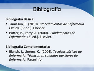 Bibliografía
Bibliografía Básica:
• Jamieson, E. (2010). Procedimientos de Enfermería
  Clínica. (5° ed.). Elsevier.
• Potter, P., Perry, A. (2000). Fundamentos de
  Enfermería. (2° ed.). Elsevier.

Bibliografía Complementaria:
• Blanch, J., Llorens, C. (2004). Técnicas básicas de
  Enfermería. Técnicas en cuidados auxiliares de
  Enfermería. Paraninfo.
 