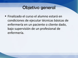 Objetivo general
• Finalizado el curso el alumno estará en
  condiciones de ejecutar técnicas básicas de
  enfermería en un paciente o cliente dado,
  bajo supervisión de un profesional de
  enfermería.
 