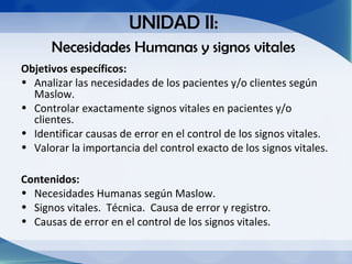 UNIDAD II:
      Necesidades Humanas y signos vitales
Objetivos específicos:
• Analizar las necesidades de los pacientes y/o clientes según
  Maslow.
• Controlar exactamente signos vitales en pacientes y/o
  clientes.
• Identificar causas de error en el control de los signos vitales.
• Valorar la importancia del control exacto de los signos vitales.

Contenidos:
• Necesidades Humanas según Maslow.
• Signos vitales. Técnica. Causa de error y registro.
• Causas de error en el control de los signos vitales.
 