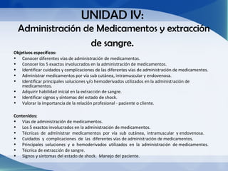 UNIDAD IV:
  Administración de Medicamentos y extracción
                  de sangre.
Objetivos específicos:
• Conocer diferentes vías de administración de medicamentos.
• Conocer los 5 exactos involucrados en la administración de medicamentos.
• Identificar cuidados y complicaciones de las diferentes vías de administración de medicamentos.
• Administrar medicamentos por vía sub cutánea, intramuscular y endovenosa.
• Identificar principales soluciones y/o hemoderivados utilizados en la administración de
    medicamentos.
• Adquirir habilidad inicial en la extracción de sangre.
• Identificar signos y síntomas del estado de shock.
• Valorar la importancia de la relación profesional - paciente o cliente.

Contenidos:
• Vías de administración de medicamentos.
• Los 5 exactos involucrados en la administración de medicamentos.
• Técnicas de administrar medicamentos por vía sub cutánea, intramuscular y endovenosa.
• Cuidados y complicaciones de las diferentes vías de administración de medicamentos.
• Principales soluciones y o hemoderivados utilizados en la administración de medicamentos.
• Técnica de extracción de sangre.
• Signos y síntomas del estado de shock. Manejo del paciente.
 