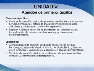 UNIDAD V:
              Atención de primeros auxilios
Objetivos específicos:
• Conocer la atención básica de primeros auxilios de pacientes con
   heridas, hemorragias, estado de shock lipotímico, lesiones osteo
   articulares y pacientes en paro cardiorespiratorio.
• Adquirir habilidad inicial en la realización de curación básica,
   inmovilización de primeros auxilios, vendajes y reanimación
   cardiorespiratoria.

Contenidos:
• Atención básica de primeros auxilios de pacientes con heridas,
   hemorragias, estado de shock lipotímico o hipovolémico, lesiones
   osteo articulares, quemaduras y paciente en paro cardiorespiratorio.
• Técnicas de curación básica, inmovilización de primeros auxilios,
   vendajes y reanimación cardiorespiratoria.
 
