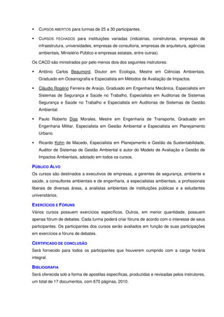 CURSOS ABERTOS para turmas de 25 a 30 participantes.

    CURSOS FECHADOS para instituições variadas (indústrias, construtoras, empresas de
    infraestrutura, universidades, empresas de consultoria, empresas de arquitetura, agências
    ambientais, Ministério Público e empresas estatais, entre outras).

Os CACD são ministrados por pelo menos dois dos seguintes instrutores:

    Antônio Carlos Beaumord, Doutor em Ecologia, Mestre em Ciências Ambientais,
    Graduado em Oceanografia e Especialista em Métodos de Avaliação de Impactos.

    Cláudio Rogério Ferreira de Araújo, Graduado em Engenharia Mecânica, Especialista em
    Sistemas de Segurança e Saúde no Trabalho, Especialista em Auditorias de Sistemas
    Segurança e Saúde no Trabalho e Especialista em Auditorias de Sistemas de Gestão
    Ambiental.

    Paulo Roberto Dias Morales, Mestre em Engenharia de Transporte, Graduado em
    Engenharia Militar, Especialista em Gestão Ambiental e Especialista em Planejamento
    Urbano.

    Ricardo Kohn de Macedo, Especialista em Planejamento e Gestão da Sustentabilidade,
    Auditor de Sistemas de Gestão Ambiental e autor do Modelo de Avaliação e Gestão de
    Impactos Ambientais, adotado em todos os cursos.

PÚBLICO ALVO
Os cursos são destinados a executivos de empresas, a gerentes de segurança, ambiente e
saúde, a consultores ambientais e de engenharia, a especialistas ambientais, a profissionais
liberais de diversas áreas, a analistas ambientais de instituições públicas e a estudantes
universitários.

EXERCÍCIOS E FÓRUNS
Vários cursos possuem exercícios específicos. Outros, em menor quantidade, possuem
apenas fórum de debates. Cada turma poderá criar fóruns de acordo com o interesse de seus
participantes. Os participantes dos cursos serão avaliados em função de suas participações
em exercícios e fóruns de debates.

CERTIFICADO DE CONCLUSÃO
Será fornecido para todos os participantes que houverem cumprido com a carga horária
integral.

BIBLIOGRAFIA
Será oferecida sob a forma de apostilas específicas, produzidas e revisadas pelos instrutores,
um total de 17 documentos, com 670 páginas, 2010.
 