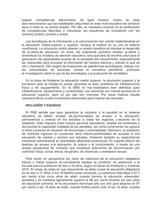 exigían competencias elementales; de igual manera, cuatro de cada
diez mencionaron que las habilidades adquiridas en este nivel educativo les sirvieron
poco o nada en su primer empleo. Por ello, es necesario avanzar en la certificación
de competencias laborales y robustecer los esquemas de vinculación con los
sectores público, privado y social.
Las tecnologías de la información y la comunicación han venido implantándose en
la educación media superior y superior, aunque el avance en su uso es todavía
insuficiente. La educación podrá obtener un amplio beneficio al impulsar el desarrollo
de la oferta de educación en línea. No solamente permitirá ampliar la oferta y
diversificar los modelos de atención educativa, sino que será de enorme valor para la
generación de capacidades propias de la sociedad del conocimiento, especialmente
las requeridas para procesar la información de manera efectiva y extraer lo que es
útil o importante. Ello exigirá de inversiones en plataformas tecnológicas, trabajo con
las comunidades de docentes, revisar la normativa pertinente, promover
la investigación sobre el uso de las tecnologías y la evaluación de resultados.
En la tarea de fortalecer la educación media superior, la educación superior y la
formación para el trabajo no puede ignorarse el serio problema de infraestructura
física y de equipamiento. En la EMS no hay estándares bien definidos para
infraestructura, equipamiento y conectividad. Las carencias son menos severas en la
educación superior, pero no por ello son menores. Por estos motivos resulta
necesario llevar a cabo inversiones adicionales para mejorar las escuelas.
INCLUSIÓN Y EQUIDAD
El PND señala que para garantizar la inclusión y la equidad en el sistema
educativo se deben ampliar las oportunidades de acceso a la educación,
permanencia y avance en los estudios a todas las regiones y sectores de la
población. Esto requiere crear nuevos servicios educativos, ampliar los existentes y
aprovechar la capacidad instalada de los planteles, así como incrementar los apoyos
a niños y jóvenes en situación de desventaja o vulnerabilidad. Asimismo, la población
de menores ingresos en ocasiones tiene menos posibilidades de acceder a una
educación de calidad y concluir sus estudios, limitando también su capacidad de
insertarse exitosamente en actividades altamente productivas. Es urgente reducir las
brechas de acceso a la educación, la cultura y el conocimiento, a través de una
amplia perspectiva de inclusión que erradique toda forma de discriminación por
condición física, social, étnica, de género, de creencias u orientación sexual.
Para poner en perspectiva los retos de cobertura de la educación obligatoria
básica y media superior es conveniente repasar la condición de asistencia a la
escuela para la población de tres a 18 años, según el Censo de Población y Vivienda
2010. El rango de edad en que típicamente se debe cursar la educación obligatoria
es de tres a 17 años, a los 18 debiera estar concluida. La cobertura neta llega a 87.3
por ciento a los cinco años de edad, cuando termina la educación preescolar;
aumenta y se mantiene ligeramente superior al 96 por ciento durante los seis años
de educación primaria; en la secundaria disminuye año con año para situarse en 87
por ciento a los 14 años de edad, cuando finaliza dicho ciclo. A los 15 años, cuando

 