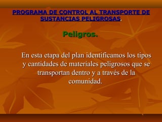 PROGRAMA DE CONTROL AL TRANSPORTE DE
      SUSTANCIAS PELIGROSAS.

                Peligros.

  En esta etapa del plan identificamos los tipos
  y cantidades de materiales peligrosos que se
       transportan dentro y a través de la
                  comunidad.
 