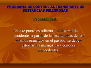 PROGRAMA DE CONTROL AL TRANSPORTE DE
      SUSTANCIAS PELIGROSAS.

              Probabilidad.

  En este punto estudiamos el historial de
  accidentes a partir de las estadísticas de los
   mismos ocurridos en el pasado, se deben
       estudiar las mismas para conocer
                  antecedentes.
 