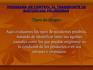 PROGRAMA DE CONTROL AL TRANSPORTE DE
      SUSTANCIAS PELIGROSAS.

               Tipos de riesgos.

Aquí evaluamos los tipos de accidentes posibles,
      tratando de identificar tanto sus agentes
   causales como los que puedan originarse en
       la condición de los productos o en sus
                envases y empaques.
 