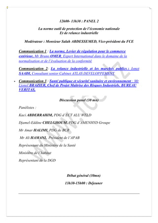 12h00- 13h30 : PANEL 2 
La norme outil de protection de l’économie nationale 
Et de relance industrielle 
Modérateur : Monsieur Salah ABDESSEMED, Vice-président du FCE 
Communication 1 : La norme, Levier de régulation pour le commerce extérieur, Mr Bruno OMER, Expert International dans le domaine de la normalisation et de l’évaluation de la conformité 
Communication 2: La relance industrielle et les marchés publics : Ismet SAADI, Consultant senior Cabinet ATLAS DEVELOPPEMENT  Communication 3 : Santé publique et sécurité sanitaire et environnement : Mr Lionel BRAZIER, Chef de Projet Maîtrise des Risques Industriels. BUREAU VERITAS, 
Discussion panel (30 mn) 
Panélistes : 
Kaci ABDERRAHIM, PDG d’ECT ALU WELD 
Djamel-Eddine CHELGHOUM, PDG d’AMENHYD Groupe 
Mr Amar HALIMI, PDG de BCR 
Mr Ali HAMANI, Président de l’APAB 
Représentant du Ministère de la Santé 
Ministère de l’habitat 
Représentant de la DGD 
Débat général (30mn) 
13h30-15h00 : Déjeuner 
 