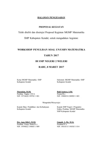 HALAMAN PENGESAHAN
PROPOSAL KEGIATAN
Telah diteliti dan disetujui Proposal Kegiatan MGMP Matematika
SMP Kabupaten Kendal, untuk mengadakan kegiatan:
WORKSHOP PENULISAN SOAL UN/USBN MATEMATIKA
TAHUN 2017
DI SMP NEGERI 2 WELERI
RABU, 8 MARET 2017
Ketua MGMP Matematika SMP Sekretaris MGMP Matematika SMP
Kabupaten Kendal Kabupaten Kendal
Mustakim, M.Pd. Budi Santoso, S.Pd.
Pembina Tingkat I/IV.b Penata/III.c
NIP. 19710620 199702 1 001 NIP. 19800218 200903 1 003
Mengetahui/Menyetujui
Kepala Dinas Pendidikan dan Kebudayaan Kepala SMP Negeri 2 Pegandon
Kabupaten Kendal Selaku Pembina MGMP Matematika
SMP Kabupaten Kendal
Drs. Agus Rifa’i, M.Pd. Gunadi, S. Pd., M.Si.
Pembina Utama Muda/IV.c Pembina/IV.a
NIP. 19590822 198603 1 009 NIP. 19610115 198303 1 014
 