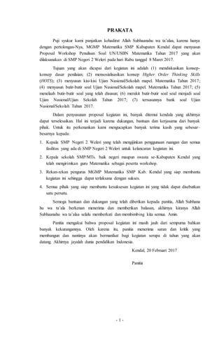 - 1 -
PRAKATA
Puji syukur kami panjatkan kehadirat Allah Subhaanahu wa ta’alaa, karena hanya
dengan pertolongan-Nya, MGMP Matematika SMP Kabupaten Kendal dapat menyusun
Proposal Workshop Penulisan Soal UN/USBN Matematika Tahun 2017 yang akan
dilaksanakan di SMP Negeri 2 Weleri pada hari Rabu tanggal 8 Maret 2017.
Tujuan yang akan dicapai dari kegiatan ini adalah (1) mendiskusikan konsep-
konsep dasar penilaian; (2) mensosialisasikan konsep Higher Order Thinking Skills
(HOTS); (3) menyusun kisi-kisi Ujian Nasional/Sekolah mapel. Matematika Tahun 2017;
(4) menyusun butir-butir soal Ujian Nasional/Sekolah mapel. Matematika Tahun 2017; (5)
menelaah butir-butir soal yang telah disusun; (6) merakit butir-butir soal soal menjadi soal
Ujian Nasional/Ujian Sekolah Tahun 2017; (7) tersusunnya bank soal Ujian
Nasional/Sekolah Tahun 2017.
Dalam penyusunan proposal kegiatan ini, banyak ditemui kendala yang akhirnya
dapat terselesaikan. Hal ini terjadi karena dukungan, bantuan dan kerjasama dari banyak
pihak. Untuk itu perkenankan kami mengucapkan banyak terima kasih yang sebesar–
besarnya kepada:
1. Kepala SMP Negeri 2 Weleri yang telah mengijinkan penggunaan ruangan dan semua
fasilitas yang ada di SMP Negeri 2 Weleri untuk kelancaran kegiatan ini.
2. Kepala sekolah SMP/MTs. baik negeri maupun swasta se-Kabupaten Kendal yang
telah mengirimkan guru Matematika sebagai peserta workshop.
3. Rekan-rekan pengurus MGMP Matematika SMP Kab. Kendal yang siap membantu
kegiatan ini sehingga dapat terlaksana dengan sukses.
4. Semua pihak yang siap membantu kesuksesan kegiatan ini yang tidak dapat disebutkan
satu persatu.
Semoga bantuan dan dukungan yang telah diberikan kepada panitia, Allah Subhana
hu wa ta’ala berkenan menerima dan memberikan balasan, akhirnya kiranya Allah
Subhaanahu wa ta’alaa selalu memberkati dan membimbing kita semua. Amin.
Panitia mengakui bahwa proposal kegiatan ini masih jauh dari sempurna bahkan
banyak kekurangannya. Oleh karena itu, panitia menerima saran dan kritik yang
membangun dan nantinya akan bermanfaat bagi kegiatan serupa di tahun yang akan
datang. Akhirnya jayalah dunia pendidikan Indonesia.
Kendal, 20 Februari 2017
Panitia
 