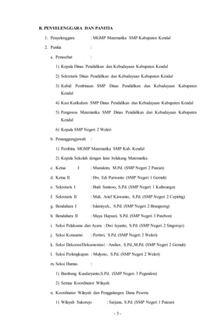 - 3 -
B. PENYELENGGARA DAN PANITIA
1. Penyelenggara : MGMP Matematika SMP Kabupaten Kendal
2. Panitia :
a. Penasehat :
1) Kepala Dinas Pendidikan dan Kebudayaan Kabupaten Kendal
2) Sekretaris Dinas Pendidikan dan Kebudayaan Kabupaten Kendal
3) Kabid Pembinaan SMP Dinas Pendidikan dan Kebudayaan Kabupaten
Kendal
4) Kasi Kurikulum SMP Dinas Pendidikan dan Kebudayaan Kabupaten Kendal
5) Pengawas Matematika SMP Dinas Pendidikan dan Kebudayaan Kabupaten
Kendal
6) Kepala SMP Negeri 2 Weleri
b. Penanggungjawab :
1) Pembina MGMP Matematika SMP Kab. Kendal
2) Kepala Sekolah dengan latar belakang Matematika
c. Ketua I : Mustakim, M.Pd. (SMP Negeri 2 Patean)
d. Ketua II : Drs. Edi Purwanto (SMP Negeri 1 Gemuh)
e. Sekretaris I : Budi Santoso, S.Pd. (SMP Negeri 1 Kaliwungu)
f. Sekretaris II : Muh. Arief Kiswanto, S.Pd. (SMP Negeri 2 Cepiring)
g. Bendahara I : Islamiyah., S.Pd. (SMP Negeri 2 Brangsong)
h. Bendahara II : Maya Hapsari, S.Pd. (SMP Negeri 3 Patebon)
i. Seksi Pelaksana dan Acara : Dwi Isyanto, S.Pd. (SMP Negeri 2 Singorojo)
j. Seksi Konsumsi : Pertiwi, S.Pd. (SMP Negeri 2 Weleri)
k. Seksi Dekorasi/Dokumentasi : Anshor, S.Pd.,M.Pd. (SMP Negeri 2 Gemuh)
l. Seksi Perlengkapan : Mulyoto, S.Pd. (SMP Negeri 2 Weleri)
m. Seksi Humas :
1) Bambang Kusdaryanto,S.Pd. (SMP Negeri 3 Pegandon)
2) Semua Koordinator Wilayah
n. Koordinator Wilayah dan Penggalangan Dana Peserta
1) Wilayah Sukorejo : Sarjana, S.Pd. (SMP Negeri 1 Patean)
 