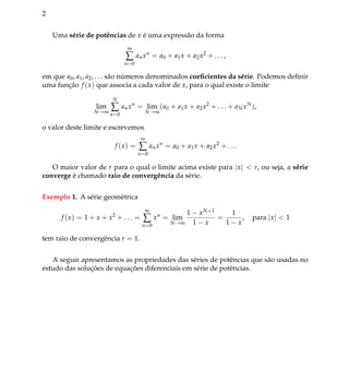 2
Uma s´erie de potˆencias de x ´e uma express˜ao da forma
∞
∑
n=0
anxn
= a0 + a1x + a2x2
+ . . . ,
em que a0, a1, a2, . . . s˜ao n´umeros denominados coeﬁcientes da s´erie. Podemos deﬁnir
uma func¸˜ao f (x) que associa a cada valor de x, para o qual existe o limite
lim
N→∞
N
∑
n=0
anxn
= lim
N→∞
(a0 + a1x + a2x2
+ . . . + aNxN
),
o valor deste limite e escrevemos
f (x) =
∞
∑
n=0
anxn
= a0 + a1x + a2x2
+ . . .
O maior valor de r para o qual o limite acima existe para |x| < r, ou seja, a s´erie
converge ´e chamado raio de convergˆencia da s´erie.
Exemplo 1. A s´erie geom´etrica
f (x) = 1 + x + x2
+ . . . =
∞
∑
n=0
xn
= lim
N→∞
1 − xN+1
1 − x
=
1
1 − x
, para |x| < 1
tem raio de convergˆencia r = 1.
A seguir apresentamos as propriedades das s´eries de potˆencias que s˜ao usadas no
estudo das soluc¸ ˜oes de equac¸ ˜oes diferenciais em s´erie de potˆencias.
 