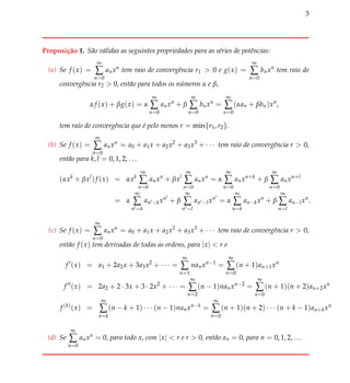 3
Proposi¸c˜ao 1. S˜ao v´alidas as seguintes propriedades para as s´eries de potˆencias:
(a) Se f (x) =
∞
∑
n=0
anxn
tem raio de convergˆencia r1 > 0 e g(x) =
∞
∑
n=0
bnxn
tem raio de
convergˆencia r2 > 0, ent˜ao para todos os n´umeros α e β,
α f (x) + βg(x) = α
∞
∑
n=0
anxn
+ β
∞
∑
n=0
bnxn
=
∞
∑
n=0
(αan + βbn)xn
,
tem raio de convergˆencia que ´e pelo menos r = min{r1, r2}.
(b) Se f (x) =
∞
∑
n=0
anxn
= a0 + a1x + a2x2
+ a3x3
+ · · · tem raio de convergˆencia r > 0,
ent˜ao para k, l = 0, 1, 2, . . .
(αxk
+ βxl
)f (x) = αxk
∞
∑
n=0
anxn
+ βxl
∞
∑
n=0
anxn
= α
∞
∑
n=0
anxn+k
+ β
∞
∑
n=0
anxn+l
= α
∞
∑
n =k
an −kxn
+ β
∞
∑
n =l
an −lxn
= α
∞
∑
n=k
an−kxn
+ β
∞
∑
n=l
an−lxn
.
(c) Se f (x) =
∞
∑
n=0
anxn
= a0 + a1x + a2x2
+ a3x3
+ · · · tem raio de convergˆencia r > 0,
ent˜ao f (x) tem derivadas de todas as ordens, para |x| < r e
f (x) = a1 + 2a2x + 3a3x2
+ · · · =
∞
∑
n=1
nanxn−1
=
∞
∑
n=0
(n + 1)an+1xn
f (x) = 2a2 + 2 · 3x + 3 · 2x2
+ · · · =
∞
∑
n=2
(n − 1)nanxn−2
=
∞
∑
n=0
(n + 1)(n + 2)an+2xn
f (k)
(x) =
∞
∑
n=k
(n − k + 1) · · · (n − 1)nanxn−k
=
∞
∑
n=0
(n + 1)(n + 2) · · · (n + k − 1)an+kxn
(d) Se
∞
∑
n=0
anxn
= 0, para todo x, com |x| < r e r > 0, ent˜ao an = 0, para n = 0, 1, 2, . . .
 