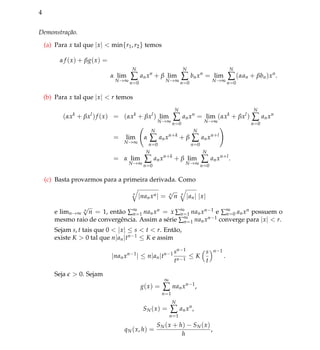 4
Demonstra¸c˜ao.
(a) Para x tal que |x| < min{r1, r2} temos
α f (x) + βg(x) =
α lim
N→∞
N
∑
n=0
anxn
+ β lim
N→∞
N
∑
n=0
bnxn
= lim
N→∞
N
∑
n=0
(αan + βbn)xn
.
(b) Para x tal que |x| < r temos
(αxk
+ βxl
)f (x) = (αxk
+ βxl
) lim
N→∞
N
∑
n=0
anxn
= lim
N→∞
(αxk
+ βxl
)
N
∑
n=0
anxn
= lim
N→∞
α
N
∑
n=0
anxn+k
+ β
N
∑
n=0
anxn+l
= α lim
N→∞
N
∑
n=0
anxn+k
+ β lim
N→∞
N
∑
n=0
anxn+l
.
(c) Basta provarmos para a primeira derivada. Como
n
|nanxn| = n
√
n n
|an| |x|
e limn→∞
n
√
n = 1, ent˜ao ∑∞
n=1 nanxn = x ∑∞
n=1 nanxn−1 e ∑∞
n=0 anxn possuem o
mesmo raio de convergˆencia. Assim a s´erie ∑∞
n=1 nanxn−1 converge para |x| < r.
Sejam s, t tais que 0 < |x| ≤ s < t < r. Ent˜ao,
existe K > 0 tal que n|an|tn−1 ≤ K e assim
|nanxn−1
| ≤ n|an|tn−1 sn−1
tn−1
≤ K
s
t
n−1
.
Seja > 0. Sejam
g(x) =
∞
∑
n=1
nanxn−1
,
SN(x) =
N
∑
n=1
anxn
,
qN(x, h) =
SN(x + h) − SN(x)
h
,
 