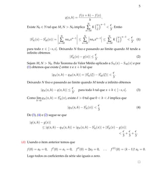 5
q(x, h) =
f (x + h) − f (x)
h
.
Existe N0 ∈ N tal que M, N > N0 implica
N
∑
n=M
K
s
t
n−1
<
3
. Ent˜ao
|SN(x) − SM(x)| =
N
∑
n=M
nanxn−1
≤
N
∑
n=M
nanxn−1
≤
N
∑
n=M
K
s
t
n−1
<
3
, (1)
para todo x ∈ [−s, s]. Deixando N ﬁxo e passando ao limite quando M tende a
inﬁnito obtemos
|SN(x) − g(x)| ≤
3
. (2)
Sejam M, N > N0. Pelo Teorema do Valor M´edio aplicado a SN(x) − SM(x) e por
(1) obtemos que existe ξ entre x e x + h tal que
|qN(x, h) − qM(x, h)| = |SN(ξ) − SM(ξ)| <
3
.
Deixando N ﬁxo e passando ao limite quando M tende a inﬁnito obtemos
|qN(x, h) − q(x, h)| ≤
3
, para todo h tal que x + h ∈ [−s, s]. (3)
Como lim
h→0
qN(x, h) = SN(x), existe δ > 0 tal que 0 < h < δ implica que
|qN(x, h) − SN(x)| <
3
(4)
De (3), (4) e (2) segue-se que
|q(x, h) − g(x)|
≤ |q(x, h) − qN(x, h)| + |qN(x, h) − SN(x)| + |SN(x) − g(x)|
<
3
+
3
+
3
.
(d) Usando o item anterior temos que
f (0) = a0 = 0, f (0) = a1 = 0, f (0) = 2a2 = 0, . . . f (k)
(0) = (k −1)! ak = 0.
Logo todos os coeﬁcientes da s´erie s˜ao iguais a zero.
 