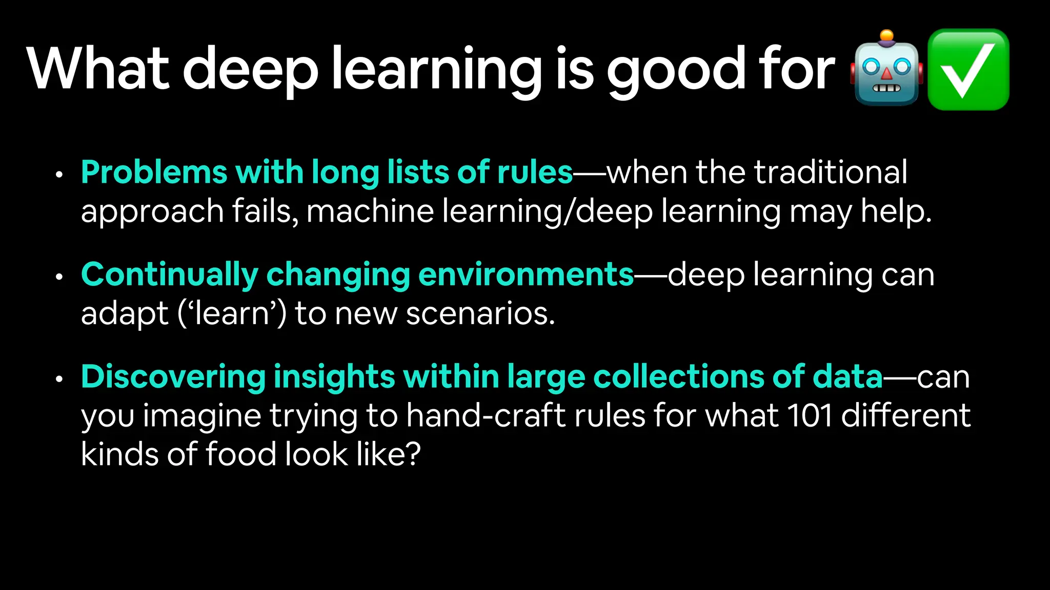 What deep learning is good for
• Problems with long lists of rules—when the traditional
approach fails, machine learning/deep learning may help.
• Continually changing environments—deep learning can
adapt (‘learn’) to new scenarios.
• Discovering insights within large collections of data—can
you imagine trying to hand-craft rules for what 101 di
ff
erent
kinds of food look like?
🤖✅
 