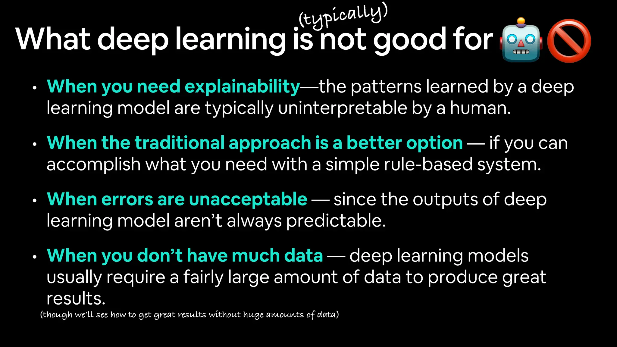 What deep learning is not good for
• When you need explainability—the patterns learned by a deep
learning model are typically uninterpretable by a human.
• When the traditional approach is a better option — if you can
accomplish what you need with a simple rule-based system.
• When errors are unacceptable — since the outputs of deep
learning model aren’t always predictable.
• When you don’t have much data — deep learning models
usually require a fairly large amount of data to produce great
results.
🤖🚫
(typically)
(though we’ll see how to get great results without huge amounts of data)
 