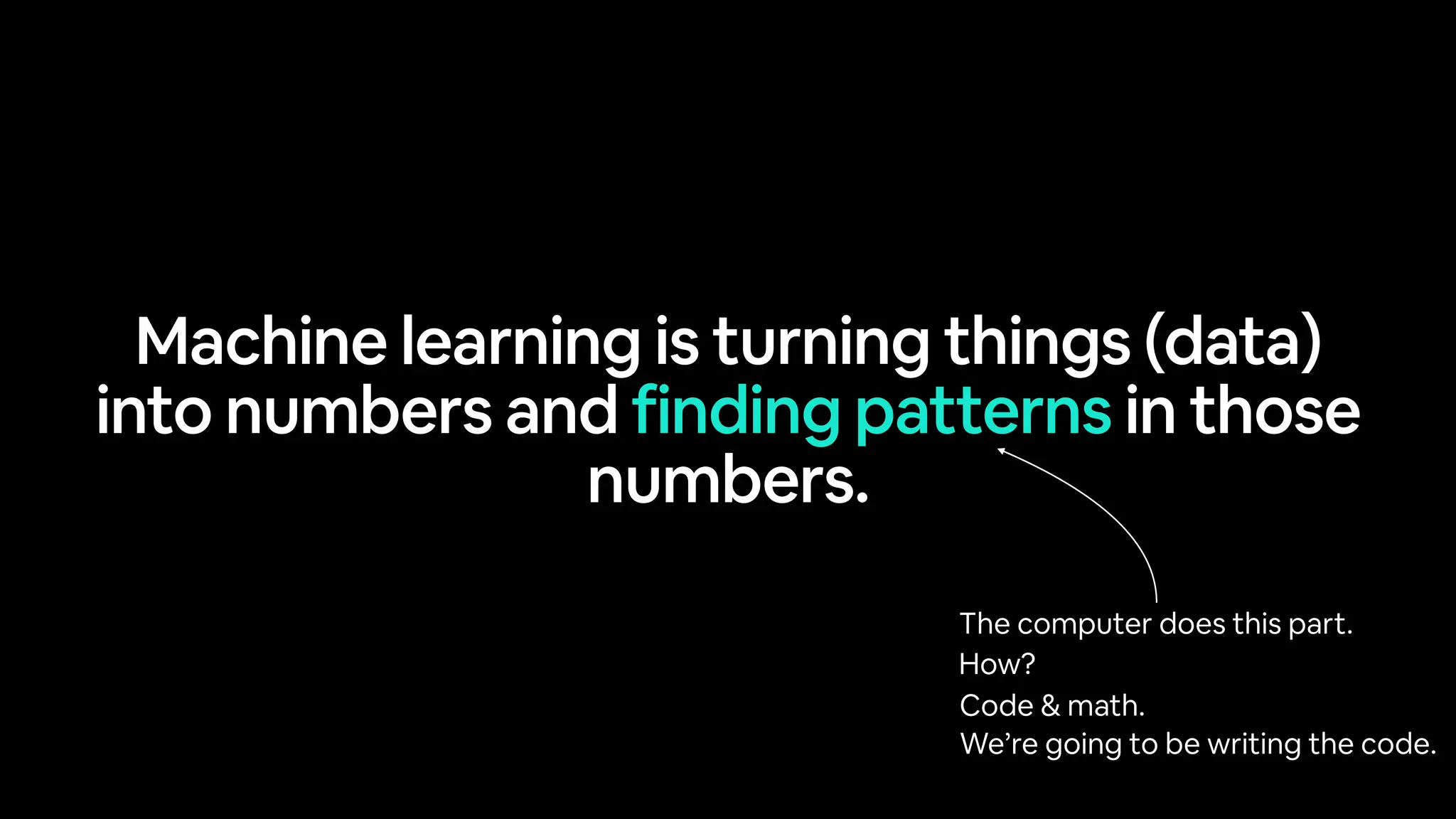 Machine learning is turning things (data)
into numbers and finding patterns in those
numbers.
The computer does this part.
How?
Code & math.
We’re going to be writing the code.
 