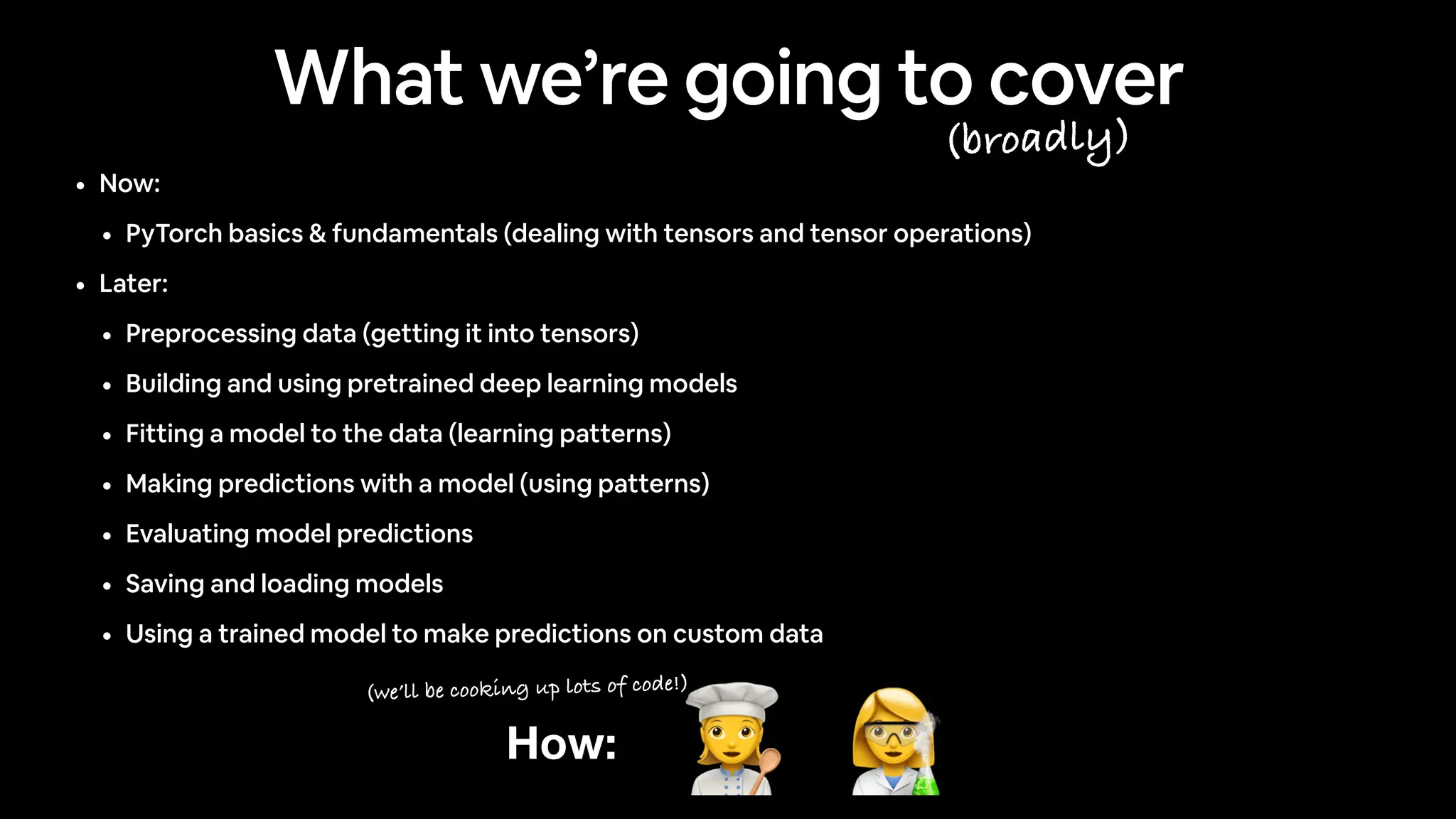 • Now:
• PyTorch basics & fundamentals (dealing with tensors and tensor operations)
• Later:
• Preprocessing data (getting it into tensors)
• Building and using pretrained deep learning models
• Fitting a model to the data (learning patterns)
• Making predictions with a model (using patterns)
• Evaluating model predictions
• Saving and loading models
• Using a trained model to make predictions on custom data
How: 👩🔬
👩🍳
What we’re going to cover
(broadly)
(we’ll be cooking up lots of code!)
 