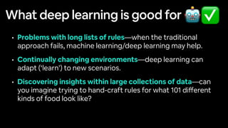 What deep learning is good for
• Problems with long lists of rules—when the traditional
approach fails, machine learning/deep learning may help.
• Continually changing environments—deep learning can
adapt (‘learn’) to new scenarios.
• Discovering insights within large collections of data—can
you imagine trying to hand-craft rules for what 101 di
ff
erent
kinds of food look like?
🤖✅
 