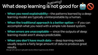 What deep learning is not good for
• When you need explainability—the patterns learned by a deep
learning model are typically uninterpretable by a human.
• When the traditional approach is a better option — if you can
accomplish what you need with a simple rule-based system.
• When errors are unacceptable — since the outputs of deep
learning model aren’t always predictable.
• When you don’t have much data — deep learning models
usually require a fairly large amount of data to produce great
results.
🤖🚫
(typically)
(though we’ll see how to get great results without huge amounts of data)
 