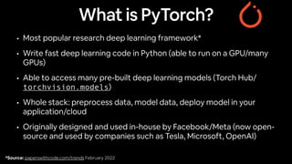 What is PyTorch?
• Most popular research deep learning framework*
• Write fast deep learning code in Python (able to run on a GPU/many
GPUs)
• Able to access many pre-built deep learning models (Torch Hub/
torchvision.models)
• Whole stack: preprocess data, model data, deploy model in your
application/cloud
• Originally designed and used in-house by Facebook/Meta (now open-
source and used by companies such as Tesla, Microsoft, OpenAI)
*Source: paperswithcode.com/trends February 2022
 
