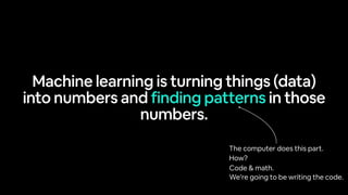 Machine learning is turning things (data)
into numbers and finding patterns in those
numbers.
The computer does this part.
How?
Code & math.
We’re going to be writing the code.
 