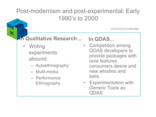 In Qualitative Research…In QDAS…Competition among QDAS developers to provide packages with core features consumers desire and new whistles and bells.Experimentation with Generic Tools as QDAS Writing experiments abound:AutoethnographyMulti-mediaPerformance EthnographyPost-modernism and post-experimental: Early 1990’s to 2000
