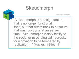 Skeuomorph“A skeuomorph is a design feature that is no longer functional in itself, but that refers back to a feature that was functional at an earlier time…Skeuomorphs visibly testify to the social or psychological necessity for innovation to be tempered by replication…” (Hayles, 1999, 17)