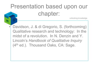 Presentation based upon our chapter: Davidson, J. & di Gregorio, S. (forthcoming) Qualitative research and technology:  In the midst of a revolution.  In N. Denzin and Y. Lincoln’s Handbook of Qualitative Inquiry (4th ed.).  Thousand Oaks, CA: Sage.  